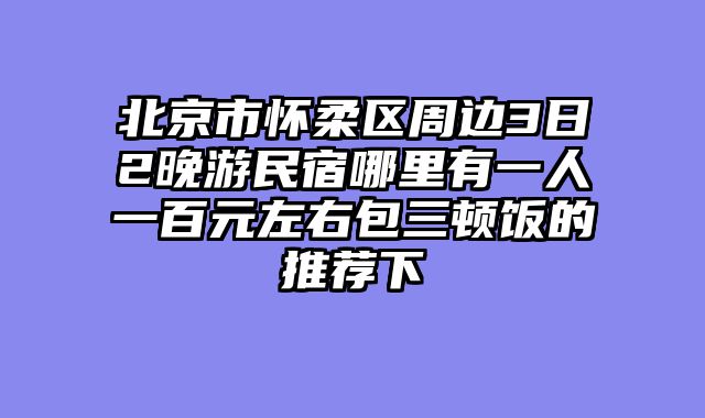 北京市怀柔区周边3日2晚游民宿哪里有一人一百元左右包三顿饭的推荐下