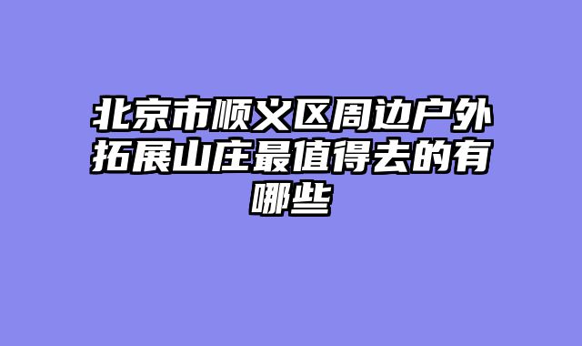 北京市顺义区周边户外拓展山庄最值得去的有哪些