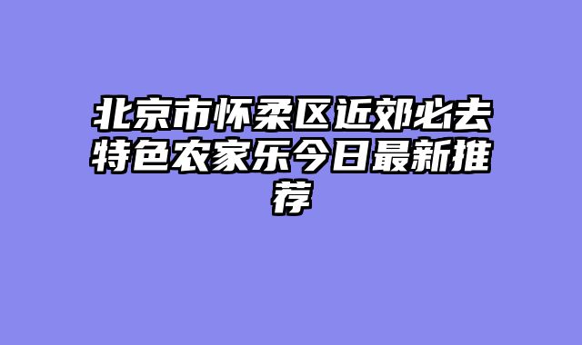 北京市怀柔区近郊必去特色农家乐今日最新推荐