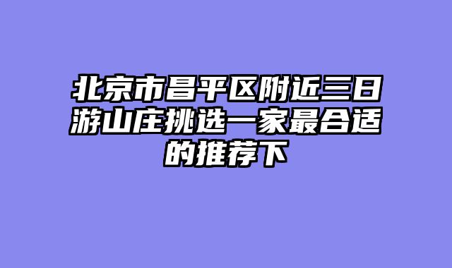 北京市昌平区附近三日游山庄挑选一家最合适的推荐下