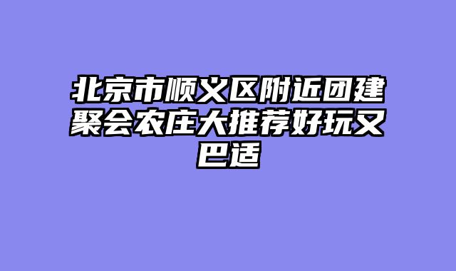 北京市顺义区附近团建聚会农庄大推荐好玩又巴适