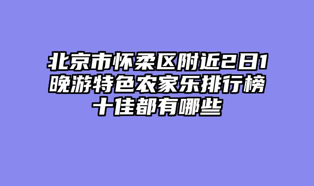 北京市怀柔区附近2日1晚游特色农家乐排行榜十佳都有哪些