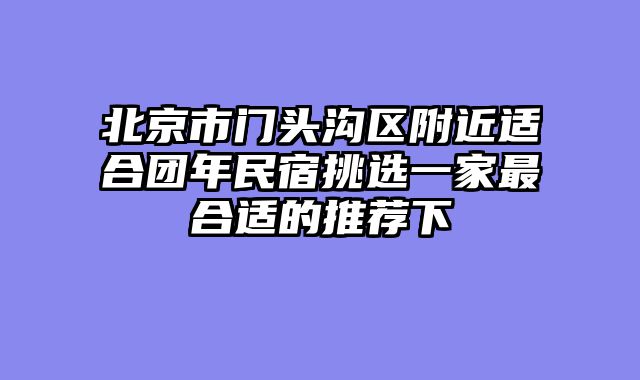 北京市门头沟区附近适合团年民宿挑选一家最合适的推荐下