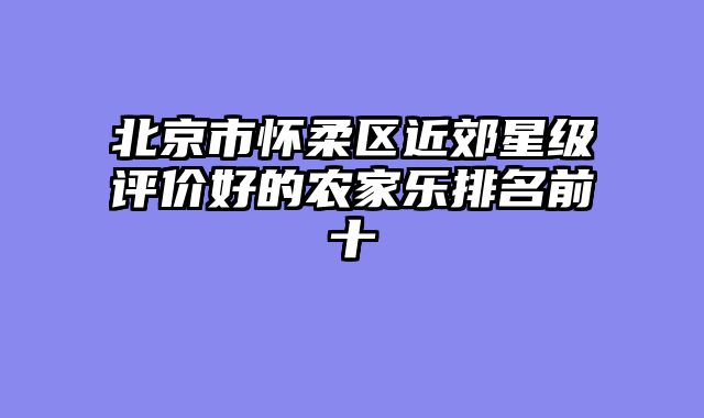 北京市怀柔区近郊星级评价好的农家乐排名前十