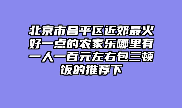 北京市昌平区近郊最火好一点的农家乐哪里有一人一百元左右包三顿饭的推荐下