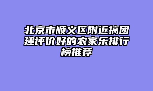 北京市顺义区附近搞团建评价好的农家乐排行榜推荐