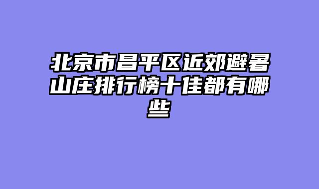 北京市昌平区近郊避暑山庄排行榜十佳都有哪些