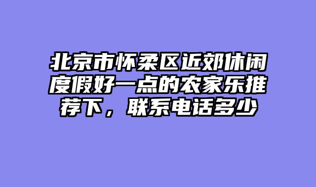 北京市怀柔区近郊休闲度假好一点的农家乐推荐下,联系电话多少