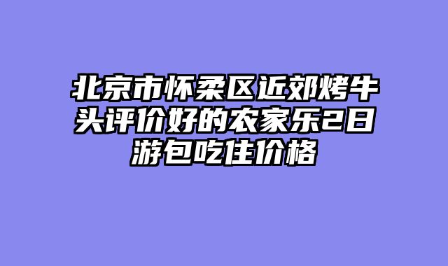 北京市怀柔区近郊烤牛头评价好的农家乐2日游包吃住价格