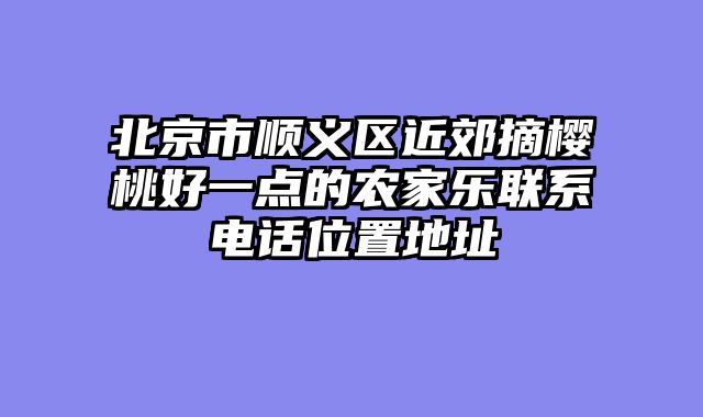 北京市顺义区近郊摘樱桃好一点的农家乐联系电话位置地址