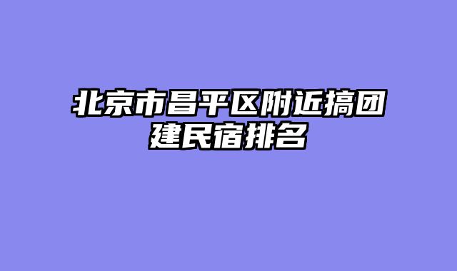 北京市昌平区附近搞团建民宿排名