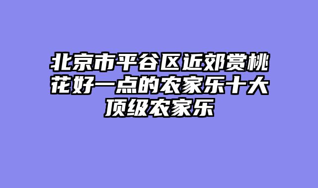 北京市平谷区近郊赏桃花好一点的农家乐十大顶级农家乐