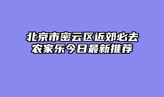北京市密云区近郊必去农家乐今日最新推荐