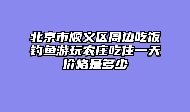 北京市顺义区周边吃饭钓鱼游玩农庄吃住一天价格是多少