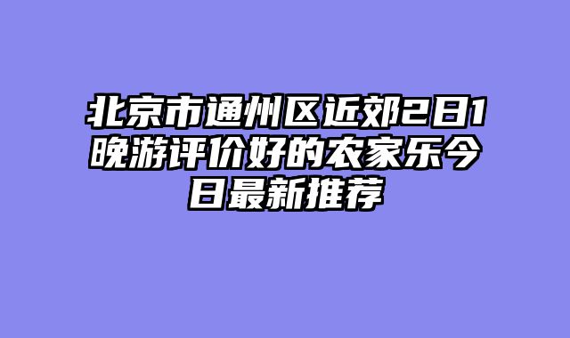 北京市通州区近郊2日1晚游评价好的农家乐今日最新推荐