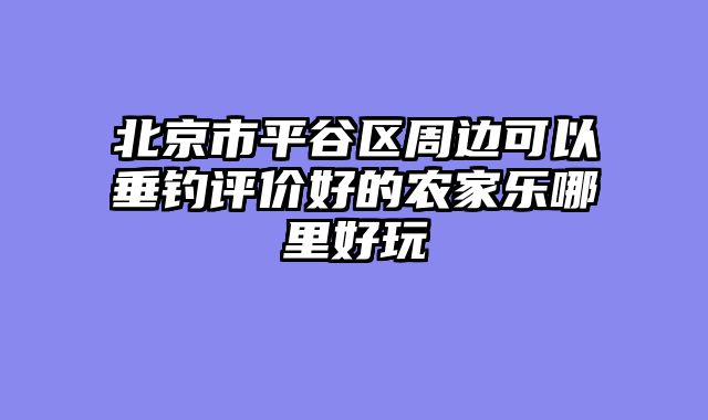 北京市平谷区周边可以垂钓评价好的农家乐哪里好玩