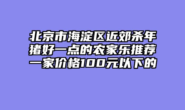 北京市海淀区近郊杀年猪好一点的农家乐推荐一家价格100元以下的