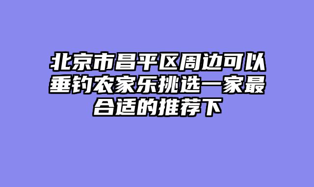 北京市昌平区周边可以垂钓农家乐挑选一家最合适的推荐下