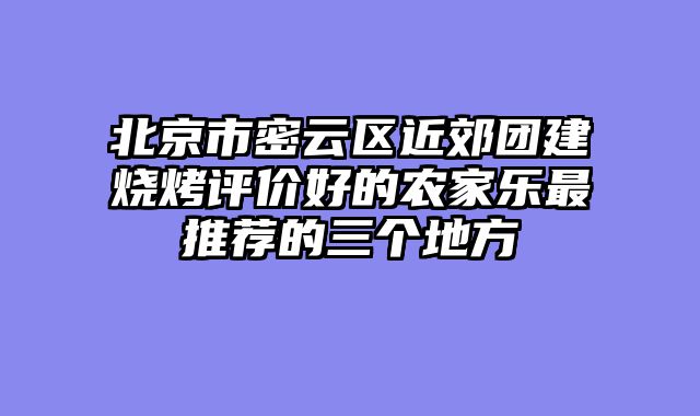 北京市密云区近郊团建烧烤评价好的农家乐最推荐的三个地方
