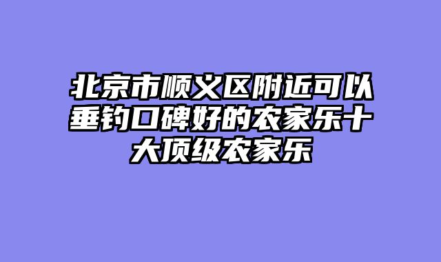 北京市顺义区附近可以垂钓口碑好的农家乐十大顶级农家乐