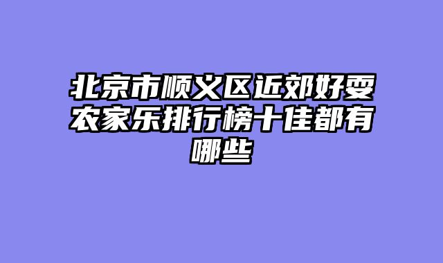 北京市顺义区近郊好耍农家乐排行榜十佳都有哪些