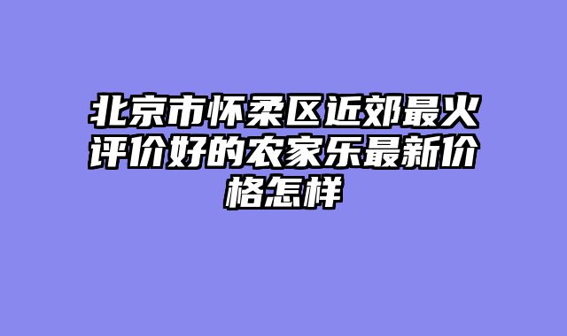 北京市怀柔区近郊最火评价好的农家乐最新价格怎样