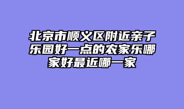 北京市顺义区附近亲子乐园好一点的农家乐哪家好最近哪一家