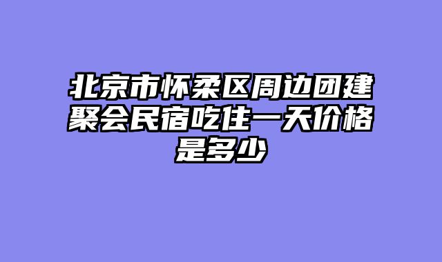 北京市怀柔区周边团建聚会民宿吃住一天价格是多少