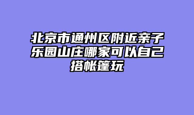 北京市通州区附近亲子乐园山庄哪家可以自己搭帐篷玩