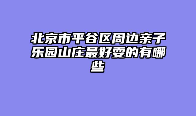 北京市平谷区周边亲子乐园山庄最好耍的有哪些