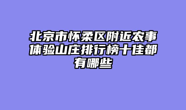 北京市怀柔区附近农事体验山庄排行榜十佳都有哪些