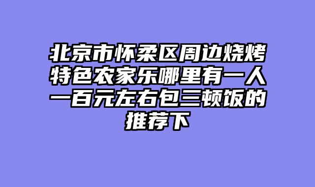 北京市怀柔区周边烧烤特色农家乐哪里有一人一百元左右包三顿饭的推荐下