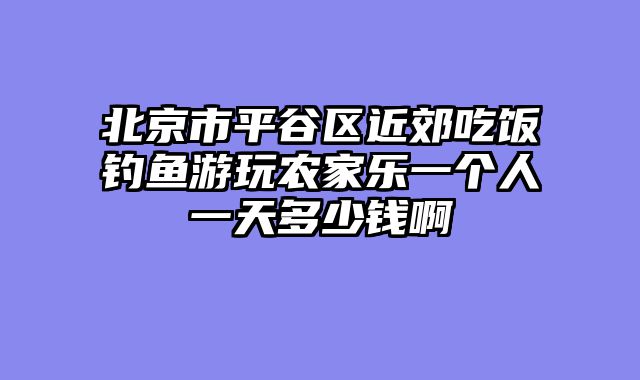 北京市平谷区近郊吃饭钓鱼游玩农家乐一个人一天多少钱啊