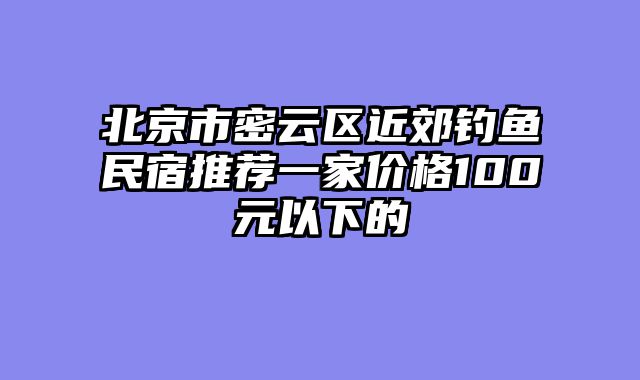 北京市密云区近郊钓鱼民宿推荐一家价格100元以下的