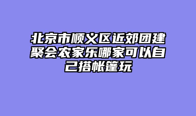 北京市顺义区近郊团建聚会农家乐哪家可以自己搭帐篷玩