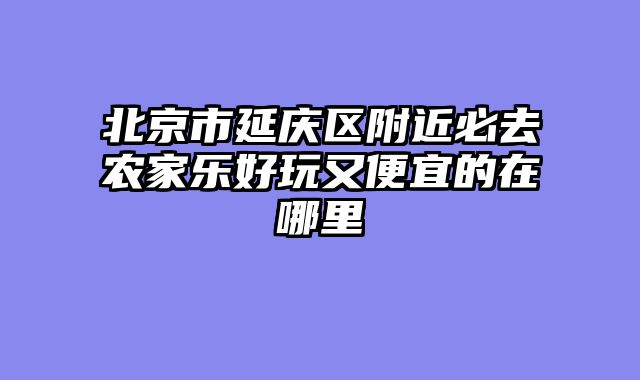 北京市延庆区附近必去农家乐好玩又便宜的在哪里