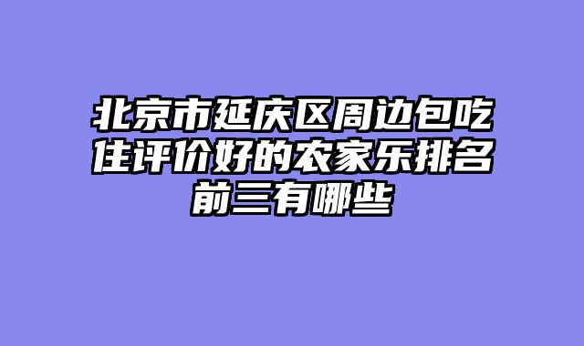 北京市延庆区周边包吃住评价好的农家乐排名前三有哪些
