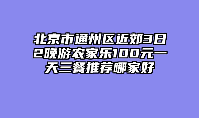 北京市通州区近郊3日2晚游农家乐100元一天三餐推荐哪家好