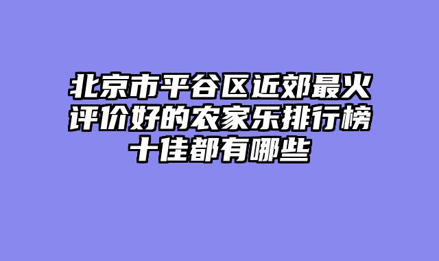 北京市平谷区近郊最火评价好的农家乐排行榜十佳都有哪些