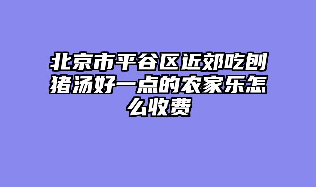 北京市平谷区近郊吃刨猪汤好一点的农家乐怎么收费