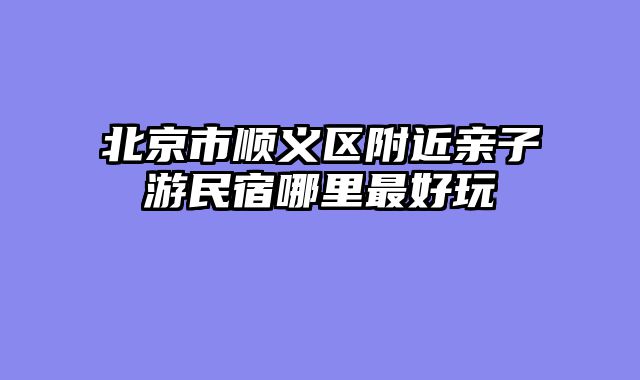 北京市顺义区附近亲子游民宿哪里最好玩