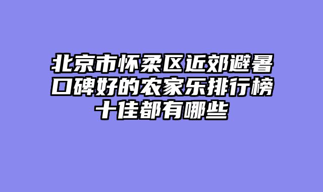 北京市怀柔区近郊避暑口碑好的农家乐排行榜十佳都有哪些