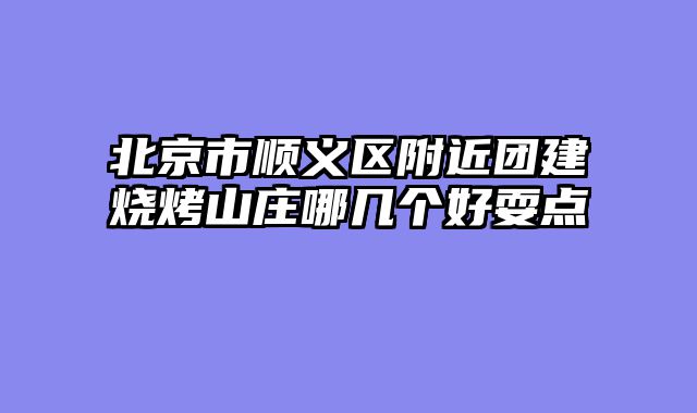 北京市顺义区附近团建烧烤山庄哪几个好耍点