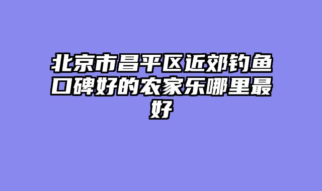 北京市昌平区近郊钓鱼口碑好的农家乐哪里最好