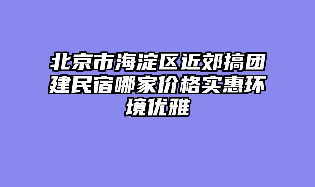 北京市海淀区近郊搞团建民宿哪家价格实惠环境优雅