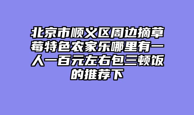 北京市顺义区周边摘草莓特色农家乐哪里有一人一百元左右包三顿饭的推荐下