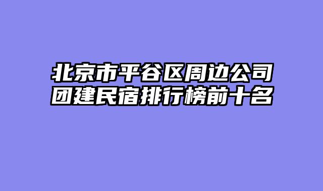 北京市平谷区周边公司团建民宿排行榜前十名