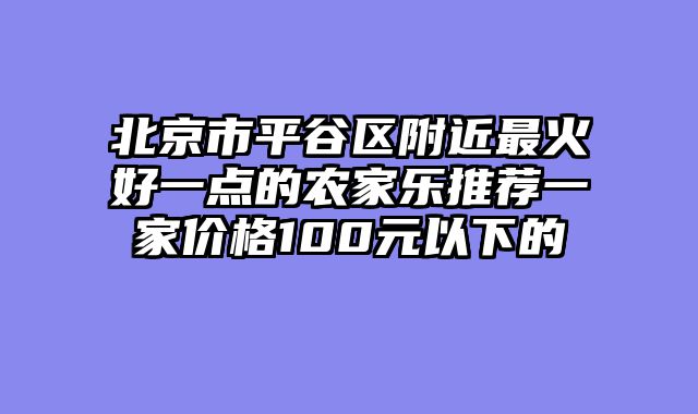 北京市平谷区附近最火好一点的农家乐推荐一家价格100元以下的