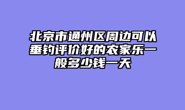 北京市通州区周边可以垂钓评价好的农家乐一般多少钱一天