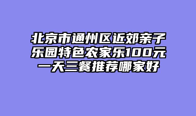 北京市通州区近郊亲子乐园特色农家乐100元一天三餐推荐哪家好